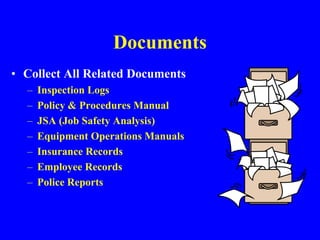Documents
• Collect All Related Documents
– Inspection Logs
– Policy & Procedures Manual
– JSA (Job Safety Analysis)
– Equipment Operations Manuals
– Insurance Records
– Employee Records
– Police Reports
 