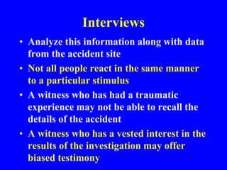 Interviews
• Analyze this information along with data
from the accident site
• Not all people react in the same manner
to a particular stimulus
• A witness who has had a traumatic
experience may not be able to recall the
details of the accident
• A witness who has a vested interest in the
results of the investigation may offer
biased testimony
 