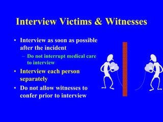 Interview Victims & Witnesses
• Interview as soon as possible
after the incident
– Do not interrupt medical care
to interview
• Interview each person
separately
• Do not allow witnesses to
confer prior to interview
 