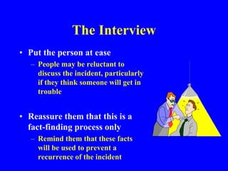 The Interview
• Put the person at ease
– People may be reluctant to
discuss the incident, particularly
if they think someone will get in
trouble
• Reassure them that this is a
fact-finding process only
– Remind them that these facts
will be used to prevent a
recurrence of the incident
 
