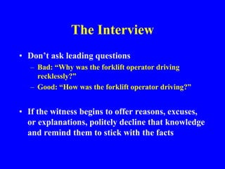 The Interview
• Don’t ask leading questions
– Bad: “Why was the forklift operator driving
recklessly?”
– Good: “How was the forklift operator driving?”
• If the witness begins to offer reasons, excuses,
or explanations, politely decline that knowledge
and remind them to stick with the facts
 
