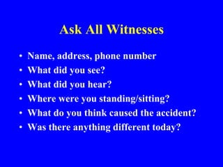 Ask All Witnesses
• Name, address, phone number
• What did you see?
• What did you hear?
• Where were you standing/sitting?
• What do you think caused the accident?
• Was there anything different today?
 