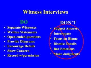 Witness Interviews
DO
• Separate Witnesses
• Written Statements
• Open ended questions
• Provide Diagrams
• Encourage Details
• Show Concern
• Record w/permission
DON’T
• Suggest Answers
• Interrogate
• Focus on Blame
• Dismiss Details
• Bar Emotions
• Make Judgments
 