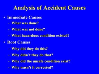 Analysis of Accident Causes
• Immediate Causes
• What was done?
• What was not done?
• What hazardous condition existed?
• Root Causes
• Why did they do this?
• Why didn’t they do that?
• Why did the unsafe condition exist?
• Why wasn’t it corrected?
 
