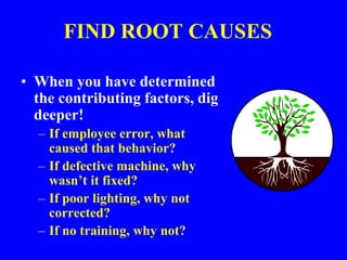 FIND ROOT CAUSES
• When you have determined
the contributing factors, dig
deeper!
– If employee error, what
caused that behavior?
– If defective machine, why
wasn’t it fixed?
– If poor lighting, why not
corrected?
– If no training, why not?
 