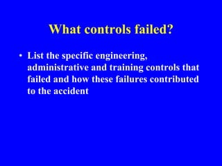What controls failed?
• List the specific engineering,
administrative and training controls that
failed and how these failures contributed
to the accident
 