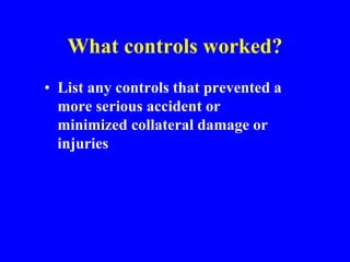 What controls worked?
• List any controls that prevented a
more serious accident or
minimized collateral damage or
injuries
 