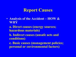 Report Causes
• Analysis of the Accident – HOW &
WHY
a. Direct causes (energy sources;
hazardous materials)
b. Indirect causes (unsafe acts and
conditions)
c. Basic causes (management policies;
personal or environmental factors)
 