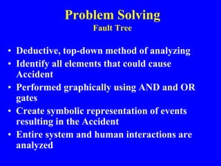Problem Solving
Fault Tree
• Deductive, top-down method of analyzing
• Identify all elements that could cause
Accident
• Performed graphically using AND and OR
gates
• Create symbolic representation of events
resulting in the Accident
• Entire system and human interactions are
analyzed
 
