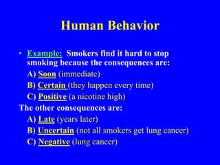 Human Behavior
• Example: Smokers find it hard to stop
smoking because the consequences are:
A) Soon (immediate)
B) Certain (they happen every time)
C) Positive (a nicotine high)
The other consequences are:
A) Late (years later)
B) Uncertain (not all smokers get lung cancer)
C) Negative (lung cancer)
 