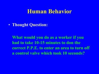 Human Behavior
• Thought Question:
What would you do as a worker if you
had to take 10-15 minutes to don the
correct P.P.E. to enter an area to turn off
a control valve which took 10 seconds?
 
