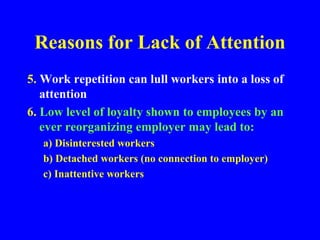 Reasons for Lack of Attention
5. Work repetition can lull workers into a loss of
attention
6. Low level of loyalty shown to employees by an
ever reorganizing employer may lead to:
a) Disinterested workers
b) Detached workers (no connection to employer)
c) Inattentive workers
 