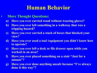 Human Behavior
• More Thought Questions:
a) Have you ever carried wood without wearing gloves?
b) Have you ever left something in a walkway that was a
tripping hazard?
c) Have you ever carried a stack of boxes that blocked your
view?
d) Have you ever used a tool /equipment you didn’t know how
to operate?
e) Have you ever left a desk or file drawer open while you
worked in an area?
f) Have you ever placed something on a stair “Just for a
minute”?
g) Have you ever done anything unsafe because “I’ve always
done it this way”?
 