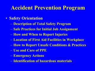 Accident Prevention Program
• Safety Orientation
– Description of Total Safety Program
– Safe Practices for Initial Job Assignment
– How and When to Report Injuries
– Location of First Aid Facilities in Workplace
– How to Report Unsafe Conditions & Practices
– Use and Care of PPE
– Emergency Actions
– Identification of hazardous materials
 