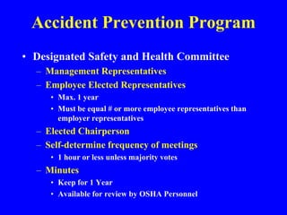 Accident Prevention Program
• Designated Safety and Health Committee
– Management Representatives
– Employee Elected Representatives
• Max. 1 year
• Must be equal # or more employee representatives than
employer representatives
– Elected Chairperson
– Self-determine frequency of meetings
• 1 hour or less unless majority votes
– Minutes
• Keep for 1 Year
• Available for review by OSHA Personnel
 