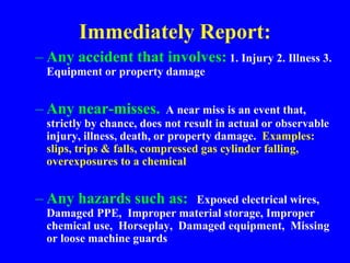 Immediately Report:
– Any accident that involves: 1. Injury 2. Illness 3.
Equipment or property damage
– Any near-misses. A near miss is an event that,
strictly by chance, does not result in actual or observable
injury, illness, death, or property damage. Examples:
slips, trips & falls, compressed gas cylinder falling,
overexposures to a chemical
– Any hazards such as: Exposed electrical wires,
Damaged PPE, Improper material storage, Improper
chemical use, Horseplay, Damaged equipment, Missing
or loose machine guards
 