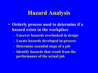 Hazard Analysis
• Orderly process used to determine if a
hazard exists in the workplace
– Uncover hazards overlooked in design
– Locate hazards developed in-process
– Determine essential steps of a job
– Identify hazards that result from the
performance of the actual job
 