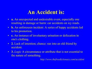 An Accident is:
• a. An unexpected and undesirable event, especially one
resulting in damage or harm: car accidents on icy roads.
• b. An unforeseen incident: A series of happy accidents led
to his promotion.
• c. An instance of involuntary urination or defecation in
one's clothing.
• 2. Lack of intention; chance: ran into an old friend by
accident.
• 3. Logic A circumstance or attribute that is not essential to
the nature of something.
http://www.thefreedictionary.com/accident
 