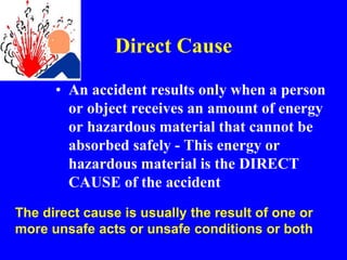 Direct Cause
• An accident results only when a person
or object receives an amount of energy
or hazardous material that cannot be
absorbed safely - This energy or
hazardous material is the DIRECT
CAUSE of the accident
The direct cause is usually the result of one or
more unsafe acts or unsafe conditions or both
 