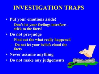 INVESTIGATION TRAPS
• Put your emotions aside!
– Don’t let your feelings interfere -
stick to the facts!
• Do not pre-judge
– Find out the what really happened
– Do not let your beliefs cloud the
facts
• Never assume anything
• Do not make any judgements
 