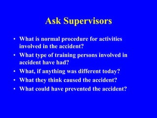 Ask Supervisors
• What is normal procedure for activities
involved in the accident?
• What type of training persons involved in
accident have had?
• What, if anything was different today?
• What they think caused the accident?
• What could have prevented the accident?
 