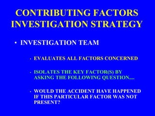 CONTRIBUTING FACTORS
INVESTIGATION STRATEGY
• INVESTIGATION TEAM
• EVALUATES ALL FACTORS CONCERNED
• ISOLATES THE KEY FACTOR(S) BY
ASKING THE FOLLOWING QUESTION....
• WOULD THE ACCIDENT HAVE HAPPENED
IF THIS PARTICULAR FACTOR WAS NOT
PRESENT?
 