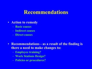 Recommendations
• Action to remedy
– Basic causes
– Indirect causes
– Direct causes
• Recommendations - as a result of the finding is
there a need to make changes to:
– Employee training?
– Work Stations Design?
– Policies or procedures?
 