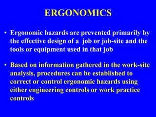ERGONOMICS
• Ergonomic hazards are prevented primarily by
the effective design of a job or job-site and the
tools or equipment used in that job
• Based on information gathered in the work-site
analysis, procedures can be established to
correct or control ergonomic hazards using
either engineering controls or work practice
controls
 