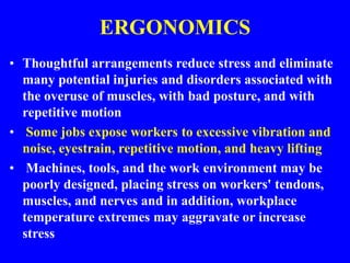 ERGONOMICS
• Thoughtful arrangements reduce stress and eliminate
many potential injuries and disorders associated with
the overuse of muscles, with bad posture, and with
repetitive motion
• Some jobs expose workers to excessive vibration and
noise, eyestrain, repetitive motion, and heavy lifting
• Machines, tools, and the work environment may be
poorly designed, placing stress on workers' tendons,
muscles, and nerves and in addition, workplace
temperature extremes may aggravate or increase
stress
 