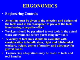 ERGONOMICS
• Engineering Controls
• Attention must be given to the selection and designs of
the tools used in the workplace to prevent the tools
from having a negative effect
• Workers should be permitted to test tools in the actual
work environment before purchasing new tools
• A variety of tool sizes should be available with
consideration to handle sizes, right and left-handed
workers, weight, center of gravity, and adequacy for
gloved hands
• Engineering adaptations may be made to tools and
tool handles
 