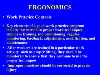 ERGONOMICS
• Work Practice Controls
• Key elements of a good work practice program
include instruction in proper work techniques,
employee training and conditioning, regular
monitoring, feedback, adjustments, modification, and
maintenance
• After workers are trained in a particular work
activity, such as proper lifting, they should be
monitored to ensure that they continue to use the
proper techniques
• Improper practices should be corrected to prevent
injury
 
