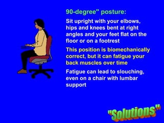 90-degree" posture:
Sit upright with your elbows,
hips and knees bent at right
angles and your feet flat on the
floor or on a footrest
This position is biomechanically
correct, but it can fatigue your
back muscles over time
Fatigue can lead to slouching,
even on a chair with lumbar
support
 