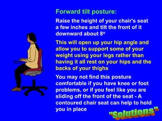 Forward tilt posture:
Raise the height of your chair's seat
a few inches and tilt the front of it
downward about 8o
This will open up your hip angle and
allow you to support some of your
weight using your legs rather than
having it all rest on your hips and the
backs of your thighs
You may not find this posture
comfortable if you have knee or foot
problems, or if you feel like you are
sliding off the front of the seat - A
contoured chair seat can help to hold
you in place
 