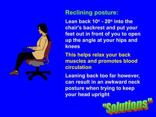 Reclining posture:
Lean back 10o - 20o into the
chair's backrest and put your
feet out in front of you to open
up the angle at your hips and
knees
This helps relax your back
muscles and promotes blood
circulation
Leaning back too far however,
can result in an awkward neck
posture when trying to keep
your head upright
 
