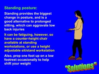 Standing posture:
Standing provides the biggest
change in posture, and is a
good alternative to prolonged
sitting, which can aggravate low
back injuries
It can be fatiguing, however, so
have a counter-height chair
available at standing
workstations, or use a height
adjustable sit/stand workstation
Also, prop one foot up on a low
footrest occasionally to help
shift your weight
 