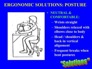 ERGONOMIC SOLUTIONS: POSTURE
• NEUTRAL &
COMFORTABLE:
– Wrists straight
– Shoulders relaxed with
elbows close to body
– Head / shoulders &
back in vertical
alignment
– Frequent breaks when
bent postures can’t be
avoided
 