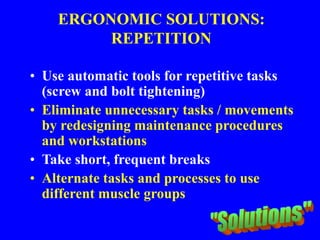 ERGONOMIC SOLUTIONS:
REPETITION
• Use automatic tools for repetitive tasks
(screw and bolt tightening)
• Eliminate unnecessary tasks / movements
by redesigning maintenance procedures
and workstations
• Take short, frequent breaks
• Alternate tasks and processes to use
different muscle groups
 