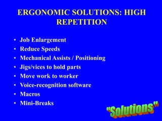 ERGONOMIC SOLUTIONS: HIGH
REPETITION
• Job Enlargement
• Reduce Speeds
• Mechanical Assists / Positioning
• Jigs/vices to hold parts
• Move work to worker
• Voice-recognition software
• Macros
• Mini-Breaks
 