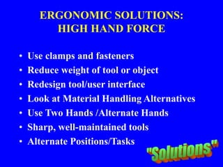 ERGONOMIC SOLUTIONS:
HIGH HAND FORCE
• Use clamps and fasteners
• Reduce weight of tool or object
• Redesign tool/user interface
• Look at Material Handling Alternatives
• Use Two Hands /Alternate Hands
• Sharp, well-maintained tools
• Alternate Positions/Tasks
 