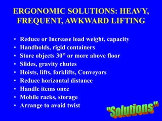 ERGONOMIC SOLUTIONS: HEAVY,
FREQUENT, AWKWARD LIFTING
• Reduce or Increase load weight, capacity
• Handholds, rigid containers
• Store objects 30” or more above floor
• Slides, gravity chutes
• Hoists, lifts, forklifts, Conveyors
• Reduce horizontal distance
• Handle items once
• Mobile racks, storage
• Arrange to avoid twist
 