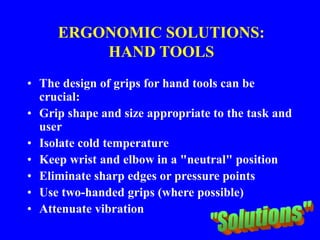 ERGONOMIC SOLUTIONS:
HAND TOOLS
• The design of grips for hand tools can be
crucial:
• Grip shape and size appropriate to the task and
user
• Isolate cold temperature
• Keep wrist and elbow in a "neutral" position
• Eliminate sharp edges or pressure points
• Use two-handed grips (where possible)
• Attenuate vibration
 