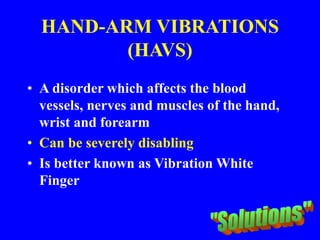 HAND-ARM VIBRATIONS
(HAVS)
• A disorder which affects the blood
vessels, nerves and muscles of the hand,
wrist and forearm
• Can be severely disabling
• Is better known as Vibration White
Finger
 