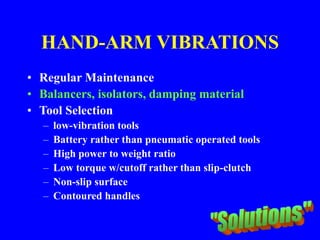 HAND-ARM VIBRATIONS
• Regular Maintenance
• Balancers, isolators, damping material
• Tool Selection
– low-vibration tools
– Battery rather than pneumatic operated tools
– High power to weight ratio
– Low torque w/cutoff rather than slip-clutch
– Non-slip surface
– Contoured handles
 