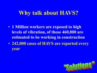 Why talk about HAVS?
• 1 Million workers are exposed to high
levels of vibration, of those 460,000 are
estimated to be working in construction
• 242,000 cases of HAVS are reported every
year
 