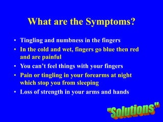 What are the Symptoms?
• Tingling and numbness in the fingers
• In the cold and wet, fingers go blue then red
and are painful
• You can’t feel things with your fingers
• Pain or tingling in your forearms at night
which stop you from sleeping
• Loss of strength in your arms and hands
 