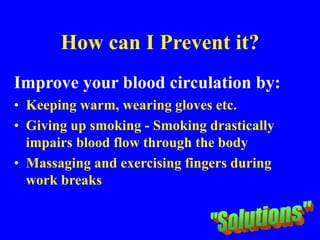 How can I Prevent it?
Improve your blood circulation by:
• Keeping warm, wearing gloves etc.
• Giving up smoking - Smoking drastically
impairs blood flow through the body
• Massaging and exercising fingers during
work breaks
 
