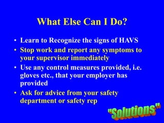 What Else Can I Do?
• Learn to Recognize the signs of HAVS
• Stop work and report any symptoms to
your supervisor immediately
• Use any control measures provided, i.e.
gloves etc., that your employer has
provided
• Ask for advice from your safety
department or safety rep
 