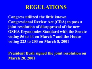 REGULATIONS
Congress utilized the little known
Congressional Review Act (CRA) to pass a
joint resolution of disapproval of the new
OSHA Ergonomics Standard with the Senate
voting 56 to 44 on March 7 and the House
voting 223 to 203 on March 8, 2001
President Bush signed the joint resolution on
March 20, 2001
 