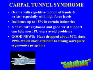 CARPAL TUNNEL SYNDROME
• Occurs with repetitive motion of hands &
wrists--especially with high force levels
• Incidence up to 15% in certain industries
• A “natural” keyboard and good wrist support
can help most PC users avoid problems
• GOOD NEWS: Have dropped about 30% since
1990--which most attribute to strong workplace
ergonomics programs
 