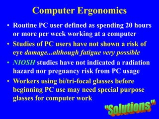 Computer Ergonomics
• Routine PC user defined as spending 20 hours
or more per week working at a computer
• Studies of PC users have not shown a risk of
eye damage...although fatigue very possible
• NIOSH studies have not indicated a radiation
hazard nor pregnancy risk from PC usage
• Workers using bi/tri-focal glasses before
beginning PC use may need special purpose
glasses for computer work
 